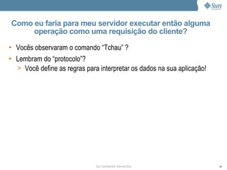 Como eu faria para meu servidor executar então alguma
     operação como uma requisição do cliente?

• Vocês observaram o comando “Tchau” ?
• Lembram do “protocolo”?
  > Você define as regras para interpretar os dados na sua aplicação!




                              Sun Confidential: Internal Only           99
 