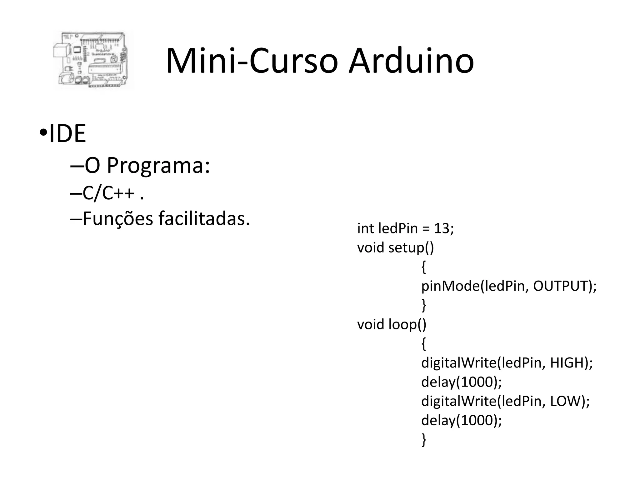 Mini-Curso Arduino •IDE –O Programa: –C/C++ . –Funções facilitadas. int ledPin = 13; void setup() { pinMode(ledPin, OUTPUT); } void loop() { digitalWrite(ledPin, HIGH); delay(1000); digitalWrite(ledPin, LOW); delay(1000); } 