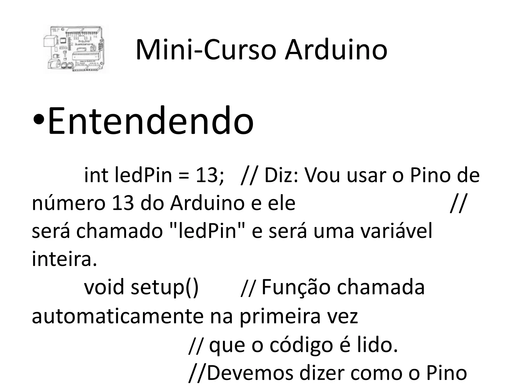 Mini-Curso Arduino •Entendendo int ledPin = 13; // Diz: Vou usar o Pino de número 13 do Arduino e ele // será chamado "ledPin" e será uma variável inteira. void setup() // Função chamada automaticamente na primeira vez // que o código é lido. //Devemos dizer como o Pino 