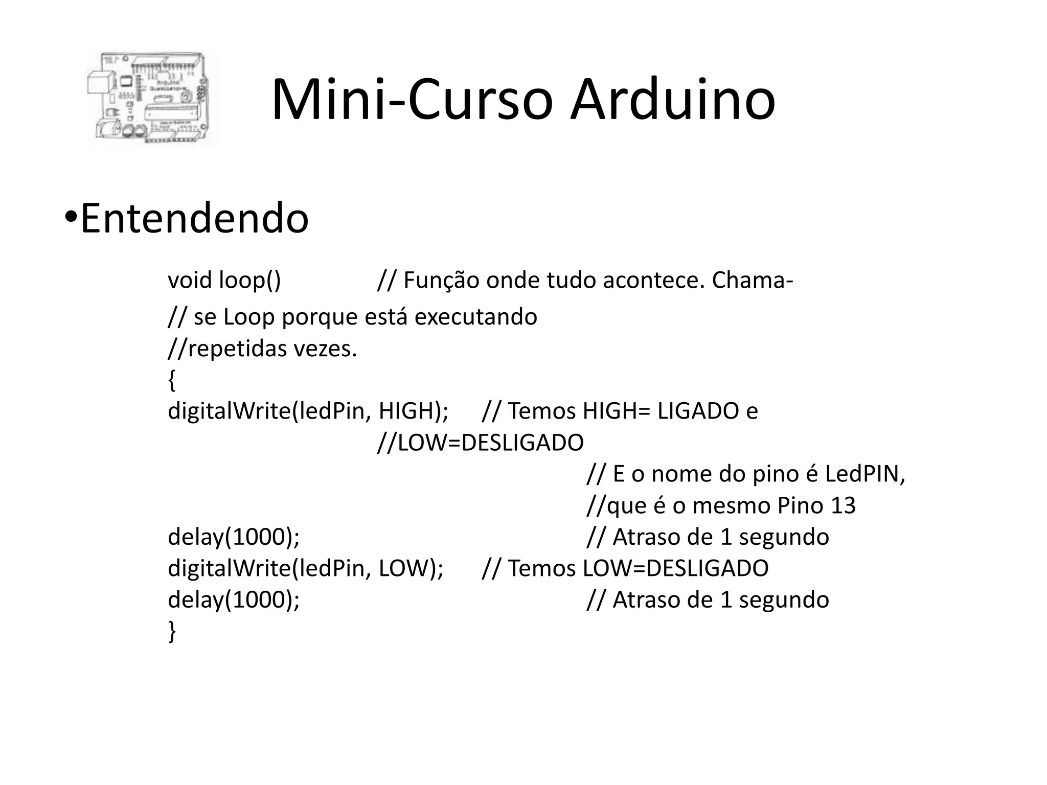 Mini-Curso Arduino •Entendendo void loop() // Função onde tudo acontece. Chama- // se Loop porque está executando //repetidas vezes. { digitalWrite(ledPin, HIGH); // Temos HIGH= LIGADO e //LOW=DESLIGADO // E o nome do pino é LedPIN, //que é o mesmo Pino 13 delay(1000); // Atraso de 1 segundo digitalWrite(ledPin, LOW); // Temos LOW=DESLIGADO delay(1000); // Atraso de 1 segundo } 