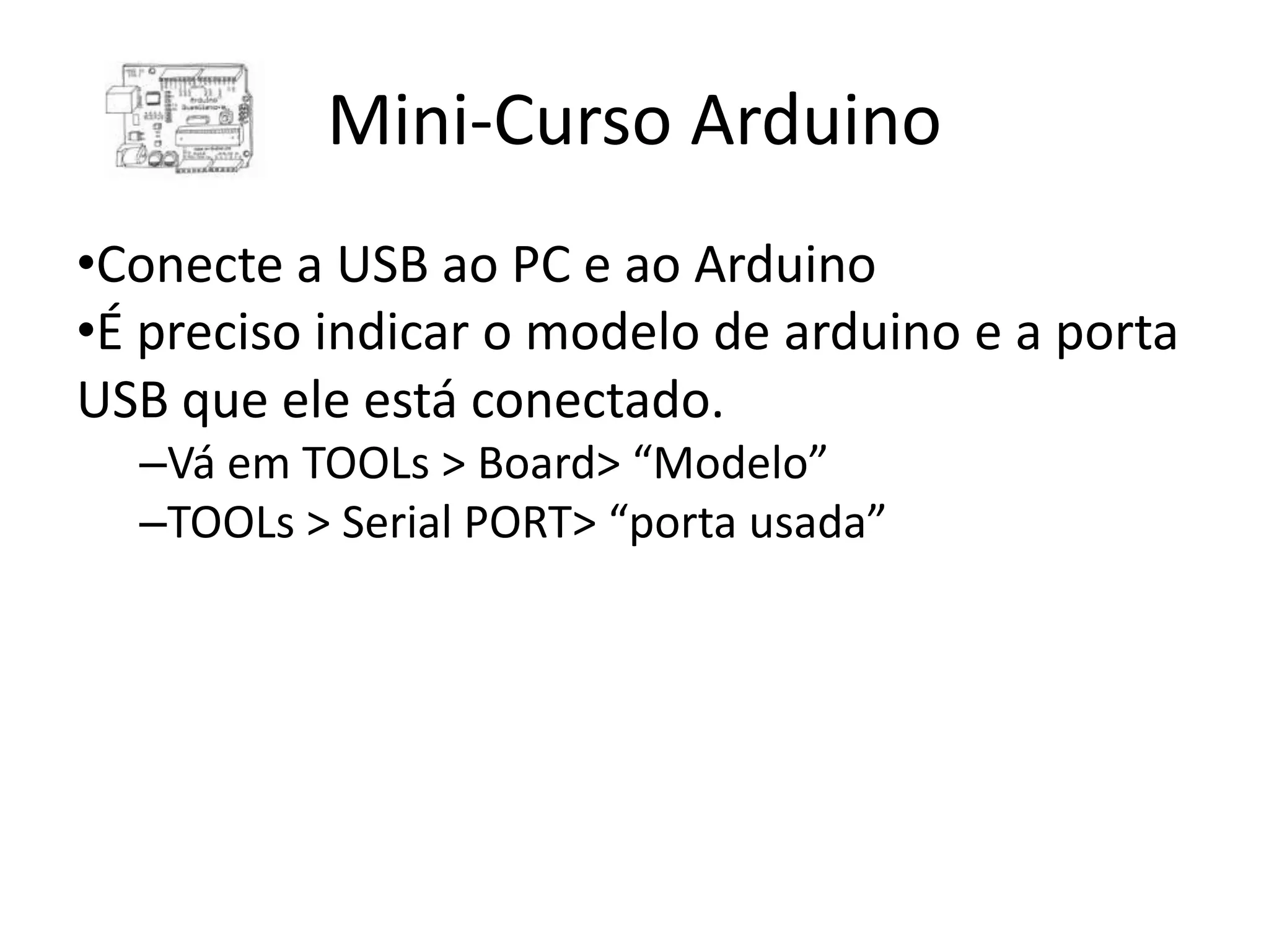 Mini-Curso Arduino •Conecte a USB ao PC e ao Arduino •É preciso indicar o modelo de arduino e a porta USB que ele está conectado. –Vá em TOOLs > Board> “Modelo” –TOOLs > Serial PORT> “porta usada” 