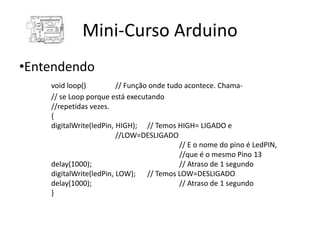 Mini-Curso Arduino
•Entendendo
    void loop()          // Função onde tudo acontece. Chama-
    // se Loop porque está executando
    //repetidas vezes.
    {
    digitalWrite(ledPin, HIGH); // Temos HIGH= LIGADO e
                         //LOW=DESLIGADO
                                           // E o nome do pino é LedPIN,
                                           //que é o mesmo Pino 13
    delay(1000);                           // Atraso de 1 segundo
    digitalWrite(ledPin, LOW); // Temos LOW=DESLIGADO
    delay(1000);                           // Atraso de 1 segundo
    }
 