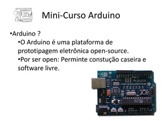 Mini-Curso Arduino
•Arduino ?
   •O Arduino é uma plataforma de
   prototipagem eletrônica open-source.
   •Por ser open: Perminte constução caseira e
   software livre.
 