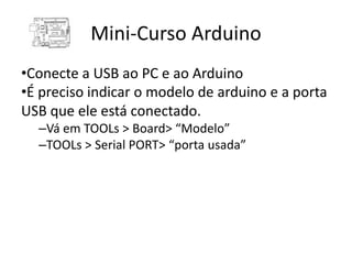 Mini-Curso Arduino
•Conecte a USB ao PC e ao Arduino
•É preciso indicar o modelo de arduino e a porta
USB que ele está conectado.
  –Vá em TOOLs > Board> “Modelo”
  –TOOLs > Serial PORT> “porta usada”
 