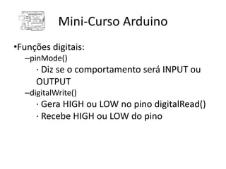 Mini-Curso Arduino
•Funções digitais:
  –pinMode()
     · Diz se o comportamento será INPUT ou
     OUTPUT
  –digitalWrite()
     · Gera HIGH ou LOW no pino digitalRead()
     · Recebe HIGH ou LOW do pino
 