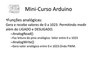 Mini-Curso Arduino
•Funções analógicas:
Gera e recebe valores de 0 a 1023. Permitindo medir
além do LIGADO e DESLIGADO.
   –AnalogRead()
   –Faz leitura do pino analógico. Valor entre 0 a 1023
   –AnalogWrite()
   –Gera valor analógico entre 0 e 1023.Onda PWM.
 