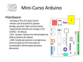 Mini-Curso Arduino
•Hardware
  –Analog In Pins 0-5 (Azul Claro)
  –Power and Ground Pins (power:
  orange, grounds: light Laranja Claro)
  –Suprimento Externo de energia In (9-
  12VDC) - X1 (Rosa)
  –SV1- Jumper: Determina alimentação da
  USB ou Esterna X1 (Roxo)
  –USB: Usada para gravar os programas;
  Comunicação serial entre placa e
  computador; Alimentação da placa
  (Amarelo)
 