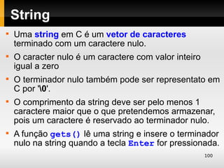 String

    Uma string em C é um vetor de caracteres
    terminado com um caractere nulo.

    O caracter nulo é um caractere com valor inteiro
    igual a zero

    O terminador nulo também pode ser representato em
    C por '0'.

    O comprimento da string deve ser pelo menos 1
    caractere maior que o que pretendemos armazenar,
    pois um caractere é reservado ao terminador nulo.

    A função gets() lê uma string e insere o terminador
    nulo na string quando a tecla Enter for pressionada.
                                                       100
 