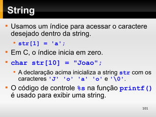 String

    Usamos um índice para acessar o caractere
    desejado dentro da string.
    
        str[1] = 'a';

    Em C, o índice inicia em zero.

    char str[10] = "Joao";
    
        A declaração acima inicializa a string str com os
        caracteres 'J' 'o' 'a' 'o' e '0'.

    O código de controle %s na função printf()
    é usado para exibir uma string.
                                                     101
 