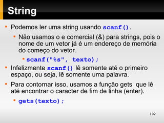 String

    Podemos ler uma string usando scanf().
     
       Não usamos o e comercial (&) para strings, pois o
       nome de um vetor já é um endereço de memória
       do começo do vetor.
         
           scanf("%s", texto);

    Infelizmente scanf() lê somente até o primeiro
    espaço, ou seja, lê somente uma palavra.

    Para contornar isso, usamos a função gets que lê
    até encontrar o caracter de fim de linha (enter).
     
         gets(texto);
                                                    102
 