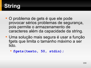 String

    O problema de gets é que ele pode
    provocar sérios problemas de segurança,
    pois permite o armazenamento de
    caracteres além da capacidade da string.

    Uma solução mais segura é usar a função
    fgets que limita o tamanho máximo a ser
    lido.
    
        fgets(texto, 50, stdin);


                                           104
 
