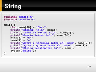 String
#include <stdio.h>
#include <stdlib.h>
main(){
    char nome[10] = "Joao";
    printf("String: %sn", nome);
    printf("Terceira letra: %cn", nome[2]);
    printf("Quarta letra: %cn", nome[3]);
    nome[2] = 'h';
    nome[3] = 'n';
    printf("Agora a terceira letra eh: %cn", nome[2]);
    printf("Agora a quarta letra eh: %cn", nome[3]);
    printf("String resultante: %sn", nome);
    system("pause");
}




                                                    106
 