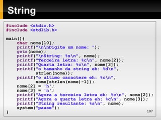 String
#include <stdio.h>
#include <stdlib.h>
main(){
    char nome[10];
    printf("nnDigite um nome: ");
    gets(nome);
    printf("nString: %sn", nome);
    printf("Terceira letra: %cn", nome[2]);
    printf("Quarta letra: %cn", nome[3]);
    printf("o tamanho da string eh: %dn",
           strlen(nome));
    printf("o ultimo caractere eh: %cn",
           nome[strlen(nome)-1]);
    nome[2] = 'h';
    nome[3] = 'n';
    printf("Agora a terceira letra eh: %cn", nome[2]);
    printf("Agora a quarta letra eh: %cn", nome[3]);
    printf("String resultante: %sn", nome);
    system("pause");
}                                                   107
 