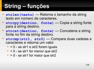 String – funções

    strlen(texto) — Retorna o tamanho da string
    texto em número de caracteres.

    strcpy(destino, fonte) — Copia a string fonte
    para a string destino.

    strcat(destino, fonte) — Concatena a string
    fonte no fim da string destino.

    strcmp(str1, str2) — Compara duas cadeias e
    caracteres e retorna um valor
     
         = 0 - se str1 e str2 forem iguais
     
         < 0 - se str1 for menor que str2
     
         > 0 - se str1 for maior que str2

                                             108
 