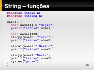 String – funções
#include <stdio.h>
#include <string.h>
main() {
  char nome1[] = "Regis";
  printf("%snn",nome1);
    char nome2[100];
    strcpy(nome2, "Isaac");
    printf("%snn",nome2);
    strcat(nome2," Newton");
    printf("%snn",nome2);
    strcpy(nome2,"Maria");
    printf("%snn",nome2);
    system("pause");
}                              109
 