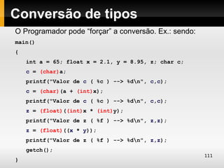 Conversão de tipos
O Programador pode “forçar” a conversão. Ex.: sendo:
main()
{
    int a = 65; float x = 2.1, y = 8.95, z; char c;
    c = (char)a;
    printf("Valor de c ( %c ) --> %dn", c,c);
    c = (char)(a + (int)x);
    printf("Valor de c ( %c ) --> %dn", c,c);
    z = (float)((int)x * (int)y);
    printf("Valor de z ( %f ) --> %dn", z,z);
    z = (float)((x * y));
    printf("Valor de z ( %f ) --> %dn", z,z);
    getch();
                                                       111
}
 