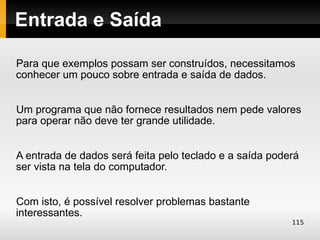 Entrada e Saída

Para que exemplos possam ser construídos, necessitamos
conhecer um pouco sobre entrada e saída de dados.


Um programa que não fornece resultados nem pede valores
para operar não deve ter grande utilidade.


A entrada de dados será feita pelo teclado e a saída poderá
ser vista na tela do computador.


Com isto, é possível resolver problemas bastante
interessantes.
                                                         115
 