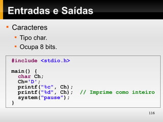 Entradas e Saídas

    Caracteres
    
        Tipo char.
    
        Ocupa 8 bits.

    #include <stdio.h>
    main() {
      char Ch;
      Ch='D';
      printf("%c", Ch);
      printf("%d", Ch);   // Imprime como inteiro
      system("pause");
    }
                                               116
 