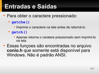 Entradas e Saídas

    Para obter o caractere pressionado:
    
        getche()
         
             Imprime o caractere na tela antes de retorná-lo.
    
        getch()
         
             Apenas retorna o caratere pressionado sem imprimi-lo
             na tela.

    Essas funçoes são encontradas no arquivo
    conio.h que somente está disponível para
    Windows. Não é padrão ANSI.

                                                                117
 