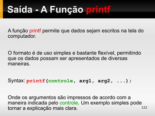 Saída - A Função printf

A função printf permite que dados sejam escritos na tela do
computador.


O formato é de uso simples e bastante flexível, permitindo
que os dados possam ser apresentados de diversas
maneiras.


Syntax: printf(controle, arg1, arg2, ...);


Onde os argumentos são impressos de acordo com a
maneira indicada pelo controle. Um exemplo simples pode
tornar a explicação mais clara.                        122
 