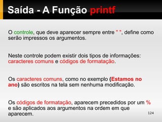 Saída - A Função printf

O controle, que deve aparecer sempre entre " ", define como
serão impressos os argumentos.


Neste controle podem existir dois tipos de informações:
caracteres comuns e códigos de formatação.


Os caracteres comuns, como no exemplo (Estamos no
ano) são escritos na tela sem nenhuma modificação.


Os códigos de formatação, aparecem precedidos por um %
e são aplicados aos argumentos na ordem em que
aparecem.                                            124
 