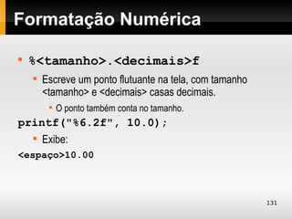 Formatação Numérica


    %<tamanho>.<decimais>f
    
        Escreve um ponto flutuante na tela, com tamanho
        <tamanho> e <decimais> casas decimais.
         
             O ponto também conta no tamanho.
printf("%6.2f", 10.0);
    
        Exibe:
<espaço>10.00



                                                          131
 