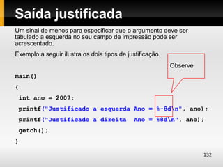 Saída justificada
Um sinal de menos para especificar que o argumento deve ser
tabulado a esquerda no seu campo de impressão pode ser
acrescentado.
Exemplo a seguir ilustra os dois tipos de justificação.
                                                          Observe
main()
{
 int ano = 2007;
 printf("Justificado a esquerda Ano = %-8dn", ano);
 printf("Justificado a direita               Ano = %8dn", ano);
 getch();
}

                                                                    132
 