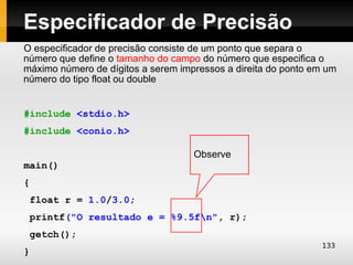 Especificador de Precisão
O especificador de precisão consiste de um ponto que separa o
número que define o tamanho do campo do número que especifica o
máximo número de dígitos a serem impressos a direita do ponto em um
número do tipo float ou double


#include <stdio.h>
#include <conio.h>

                                    Observe
main()
{
 float r = 1.0/3.0;
 printf("O resultado e = %9.5fn", r);
 getch();
                                                               133
}
 