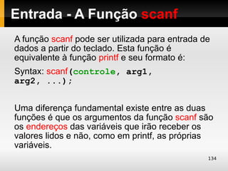 Entrada - A Função scanf
A função scanf pode ser utilizada para entrada de
dados a partir do teclado. Esta função é
equivalente à função printf e seu formato é:
Syntax: scanf(controle, arg1,
arg2, ...);


Uma diferença fundamental existe entre as duas
funções é que os argumentos da função scanf são
os endereços das variáveis que irão receber os
valores lidos e não, como em printf, as próprias
variáveis.
                                                134
 