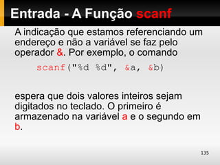 Entrada - A Função scanf
A indicação que estamos referenciando um
endereço e não a variável se faz pelo
operador &. Por exemplo, o comando
     scanf("%d %d", &a, &b)

espera que dois valores inteiros sejam
digitados no teclado. O primeiro é
armazenado na variável a e o segundo em
b.

                                          135
 