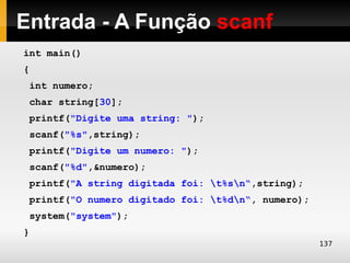 Entrada - A Função scanf
int main()
{
 int numero;
 char string[30];
 printf("Digite uma string: ");
 scanf("%s",string);
 printf("Digite um numero: ");
 scanf("%d",&numero);
 printf("A string digitada foi: t%sn“,string);
 printf("O numero digitado foi: t%dn“, numero);
 system("system");
}
                                                    137
 