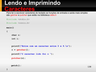 Lendo e Imprimindo
Caracteres
Para ler e escrever caracteres do teclado as funções de entrada e saída mais simples
são getchar e putchar que estão na biblioteca stdio.h
#include <stdio.h>
#include <conio.h>

main()
{
     char c;
     int i;


     printf("Entre com um caracter entre 0 e 9.n");
     c = getchar();
     printf("O caracter lido foi o ");
     putchar(c);


    getch();
                                                                                       138
}
 