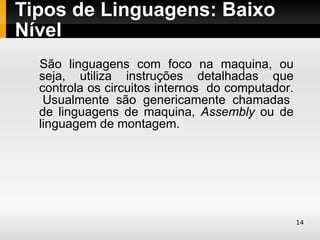 Tipos de Linguagens: Baixo
Nível
 São linguagens com foco na maquina, ou
  seja, utiliza instruções detalhadas que
  controla os circuitos internos do computador.
   Usualmente são genericamente chamadas
  de linguagens de maquina, Assembly ou de
  linguagem de montagem.




                                                  14
 