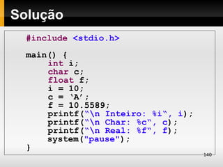 Solução
  #include <stdio.h>
  main() {
      int i;
      char c;
      float f;
      i = 10;
      c = ‘A’;
      f = 10.5589;
      printf(“n Inteiro: %i“, i);
      printf(“n Char: %c“, c);
      printf(“n Real: %f“, f);
      system("pause");
  }
                                     140
 