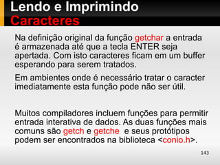Lendo e Imprimindo
Caracteres
Na definição original da função getchar a entrada
é armazenada até que a tecla ENTER seja
apertada. Com isto caracteres ficam em um buffer
esperando para serem tratados.
Em ambientes onde é necessário tratar o caracter
imediatamente esta função pode não ser útil.


Muitos compiladores incluem funções para permitir
entrada interativa de dados. As duas funções mais
comuns são getch e getche e seus protótipos
podem ser encontrados na biblioteca <conio.h>.
                                               143
 