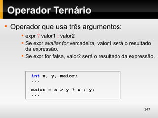 Operador Ternário

    Operador que usa três argumentos:
       
           expr ? valor1 : valor2
       
           Se expr avaliar for verdadeira, valor1 será o resultado
           da expressão.
       
           Se expr for falsa, valor2 será o resultado da expressão.


             int x, y, maior;
             ...
             maior = x > y ? x : y;
             ...


                                                              147
 