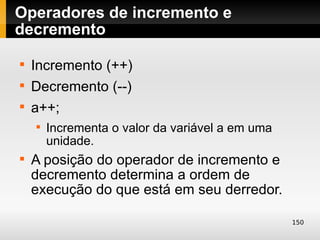 Operadores de incremento e
decremento

    Incremento (++)

    Decremento (--)

    a++;
    
        Incrementa o valor da variável a em uma
        unidade.

    A posição do operador de incremento e
    decremento determina a ordem de
    execução do que está em seu derredor.

                                                  150
 