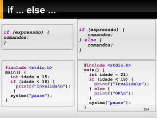 if ... else ...
                             if (expressão) {
if (expressão) {
                                comandos;
comandos;
                             } else {
}
                                comandos;
                             }


                              #include <stdio.h>
#include <stdio.h>
                              main() {
main() {
                                int idade = 21;
  int idade = 15;
                                if (idade < 18) {
  if (idade < 18) {
                                  printf("Invalidan");
     printf("Invalidan");
                                } else {
   }
                                  printf("OKn");
  system("pause");
                                }
}
                                system("pause");
                              }                      154
 