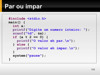 Par ou ímpar
 #include <stdio.h>
 main() {
   int a;
   printf("Digite um numero inteiro: ");
   scanf("%d", &a);
   if (a % 2 == 0) {
     printf("O valor eh par.n");
   } else {
     printf("O valor eh impar.n");
   }
   system("pause");
 }

                                           155
 