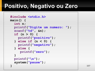 Positivo, Negativo ou Zero
  #include <stdio.h>
  main() {
    int n;
    printf("Digite um numero: ");
    scanf("%d", &n);
    if (n > 0) {
      printf("positivo");
    } else if (n < 0) {
      printf("negativo");
    } else {
       printf("zero");
    }
    printf("n");
    system("pause");
  }                                 157
 