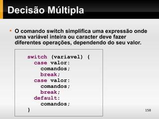Decisão Múltipla

    O comando switch simplifica uma expressão onde
    uma variável inteira ou caracter deve fazer
    diferentes operações, dependendo do seu valor.

        switch (variavel) {
          case valor:
            comandos;
            break;
          case valor:
            comandos;
            break;
          default:
            comandos;
        }                                        158
 