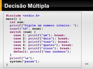 Decisão Múltipla
#include <stdio.h>
main() {
  int num;
  printf("Digite um numero inteiro: ");
  scanf("%d", &num);
  switch (num) {
    case 1: printf("um"); break;
    case 2: printf("dois"); break;
    case 3: printf("tres"); break;
    case 4: printf("quatro"); break;
    case 5: printf("cinco"); break;
    default: printf("nao conheco");
  }
  printf("n");
  system("pause");
                                          159
}
 