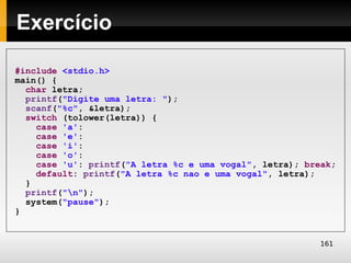 Exercício

#include <stdio.h>
main() {
  char letra;
  printf("Digite uma letra: ");
  scanf("%c", &letra);
  switch (tolower(letra)) {
    case 'a':
    case 'e':
    case 'i':
    case 'o':
    case 'u': printf("A letra %c e uma vogal", letra); break;
    default: printf("A letra %c nao e uma vogal", letra);
  }
  printf("n");
  system("pause");
}


                                                          161
 