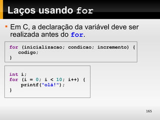 Laços usando for

    Em C, a declaração da variável deve ser
    realizada antes do for.
    for (inicializacao; condicao; incremento) {
       codigo;
    }


    int i;
    for (i = 0; i < 10; i++) {
        printf("olá!");
    }



                                                  165
 