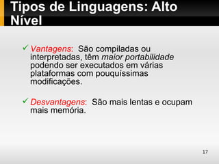 Tipos de Linguagens: Alto
Nível
  Vantagens: São compiladas ou
   interpretadas, têm maior portabilidade
   podendo ser executados em várias
   plataformas com pouquíssimas
   modificações.

  Desvantagens: São mais lentas e ocupam
   mais memória.



                                            17
 