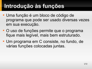 Introdução às funções

    Uma função é um bloco de código de
    programa que pode ser usado diversas vezes
    em sua execução.

    O uso de funções permite que o programa
    fique mais legível, mais bem estruturado.

    Um programa em C consiste, no fundo, de
    várias funções colocadas juntas.



                                                172
 