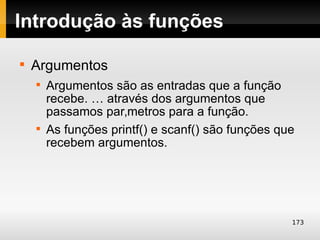 Introdução às funções

    Argumentos
    
        Argumentos são as entradas que a função
        recebe. … através dos argumentos que
        passamos parâmetros para a função.
    
        As funções printf() e scanf() são funções que
        recebem argumentos.




                                                    173
 