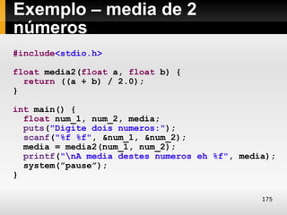 Exemplo – media de 2
números
#include<stdio.h>

float media2(float a, float b) {
  return ((a + b) / 2.0);
}

int main() {
  float num_1, num_2, media;
  puts("Digite dois numeros:");
  scanf("%f %f", &num_1, &num_2);
  media = media2(num_1, num_2);
  printf("nA media destes numeros eh %f", media);
  system(”pause”);
}

                                               175
 
