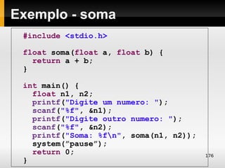 Exemplo - soma
 #include <stdio.h>

 float soma(float a, float b) {
   return a + b;
 }

 int main() {
   float n1, n2;
   printf("Digite um numero: ");
   scanf("%f", &n1);
   printf("Digite outro numero: ");
   scanf("%f", &n2);
   printf("Soma: %fn", soma(n1, n2));
   system(”pause”);
   return 0;                             176
 }
 