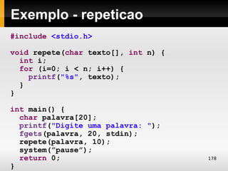 Exemplo - repeticao
#include <stdio.h>

void repete(char texto[], int n) {
  int i;
  for (i=0; i < n; i++) {
    printf("%s", texto);
  }
}

int main() {
  char palavra[20];
  printf("Digite uma palavra: ");
  fgets(palavra, 20, stdin);
  repete(palavra, 10);
  system(”pause”);
  return 0;                          178
}
 